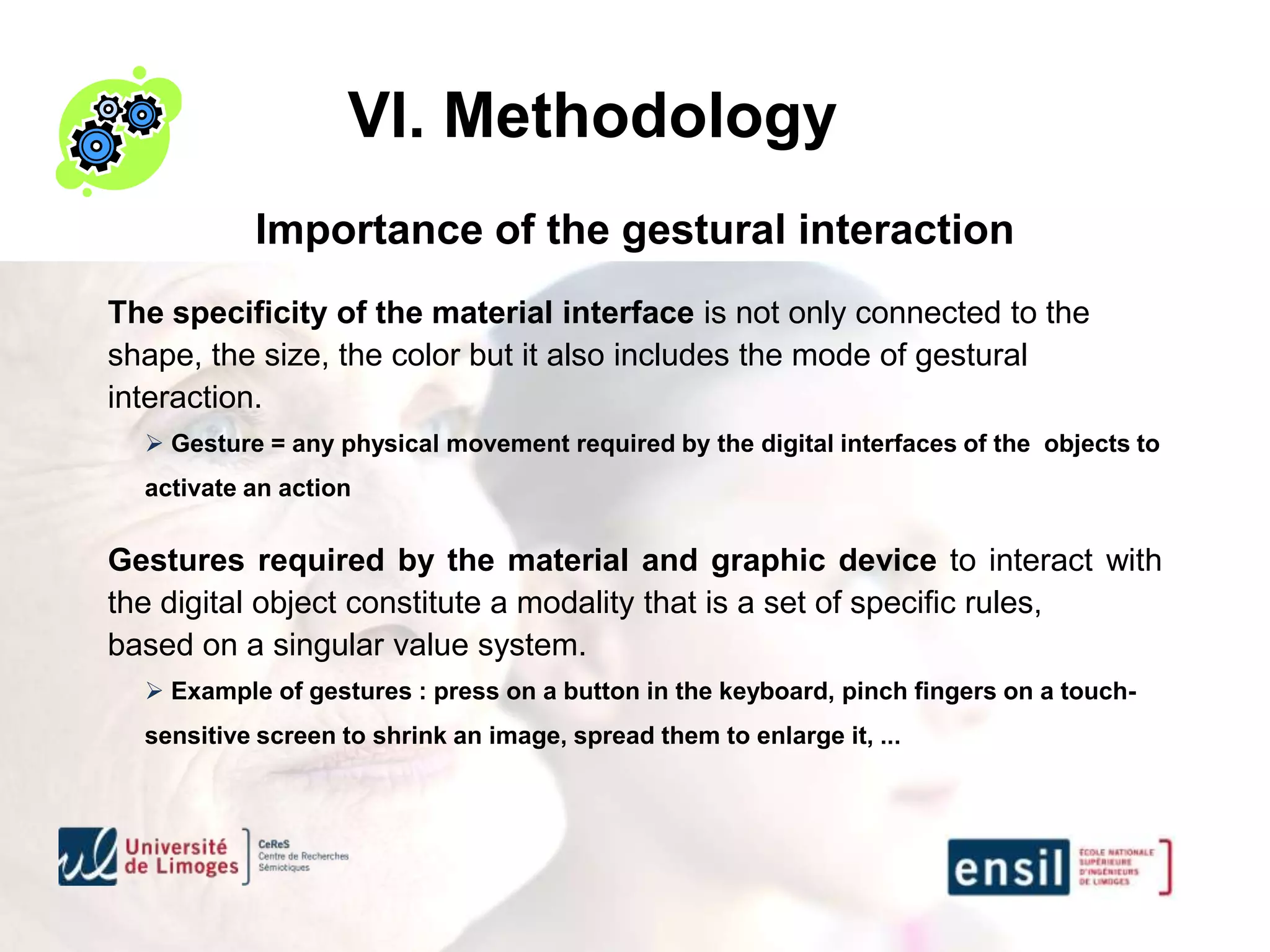 VI. Methodology
           Importance of the gestural interaction
The specificity of the material interface is not only connected to the
shape, the size, the color but it also includes the mode of gestural
interaction.
   Gesture = any physical movement required by the digital interfaces of the objects to
  activate an action


Gestures required by the material and graphic device to interact with
the digital object constitute a modality that is a set of specific rules,
based on a singular value system.
   Example of gestures : press on a button in the keyboard, pinch fingers on a touch-
  sensitive screen to shrink an image, spread them to enlarge it, ...
 