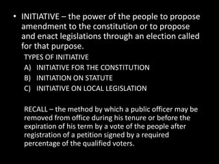 • INITIATIVE – the power of the people to propose
amendment to the constitution or to propose
and enact legislations through an election called
for that purpose.
TYPES OF INITIATIVE
A) INITIATIVE FOR THE CONSTITUTION
B) INITIATION ON STATUTE
C) INITIATIVE ON LOCAL LEGISLATION
RECALL – the method by which a public officer may be
removed from office during his tenure or before the
expiration of his term by a vote of the people after
registration of a petition signed by a required
percentage of the qualified voters.
 