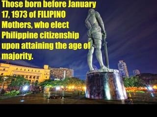Those born before January
17, 1973 of FILIPINO
Mothers, who elect
Philippine citizenship
upon attaining the age of
majority.
 