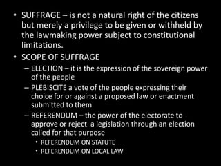 • SUFFRAGE – is not a natural right of the citizens
but merely a privilege to be given or withheld by
the lawmaking power subject to constitutional
limitations.
• SCOPE OF SUFFRAGE
– ELECTION – it is the expression of the sovereign power
of the people
– PLEBISCITE a vote of the people expressing their
choice for or against a proposed law or enactment
submitted to them
– REFERENDUM – the power of the electorate to
approve or reject a legislation through an election
called for that purpose
• REFERENDUM ON STATUTE
• REFERENDUM ON LOCAL LAW
 