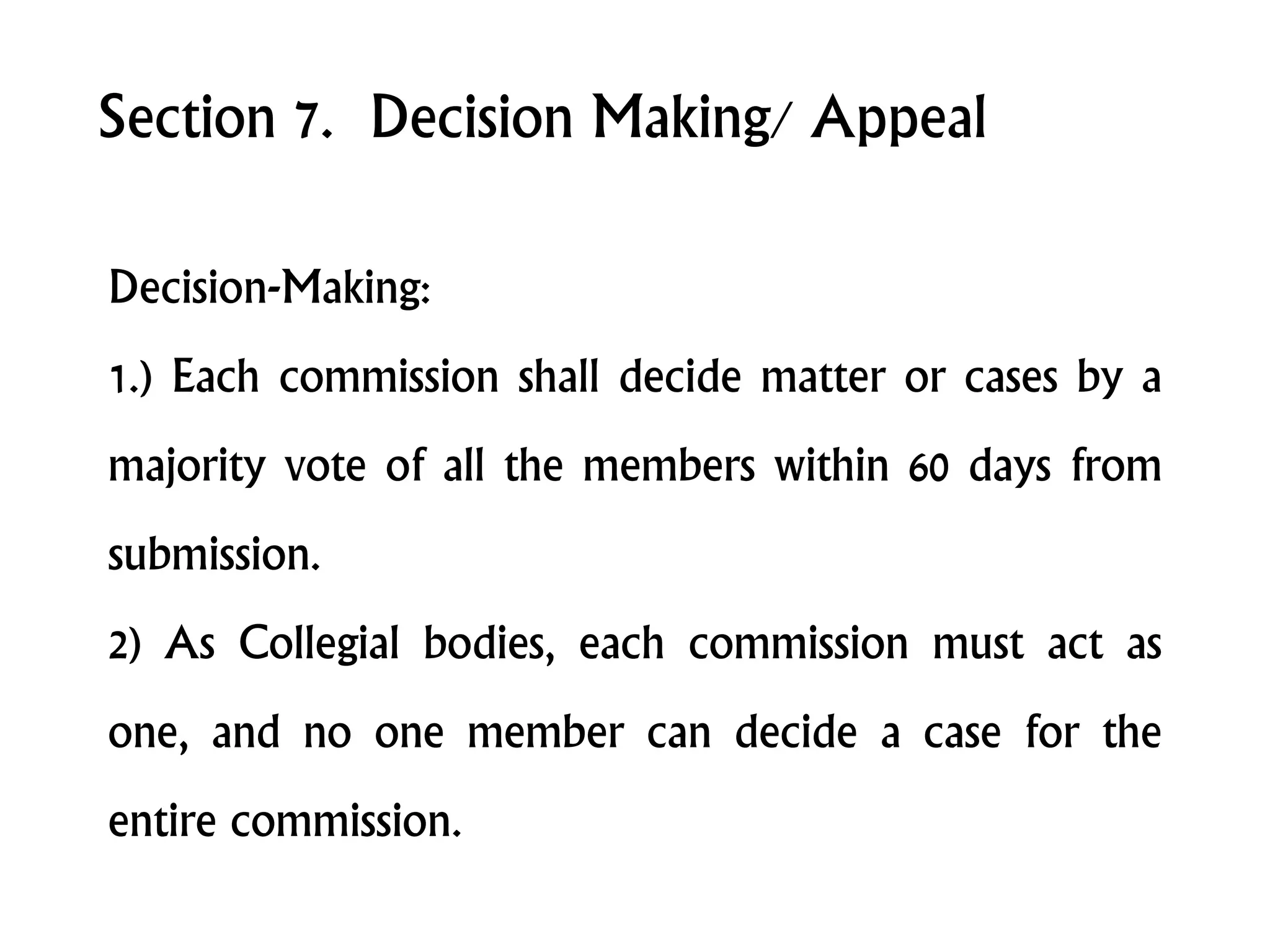 Section 7. Decision Making/ Appeal
Decision-Making:
1.) Each commission shall decide matter or cases by a
majority vote of all the members within 60 days from
submission.
2) As Collegial bodies, each commission must act as
one, and no one member can decide a case for the
entire commission.
 