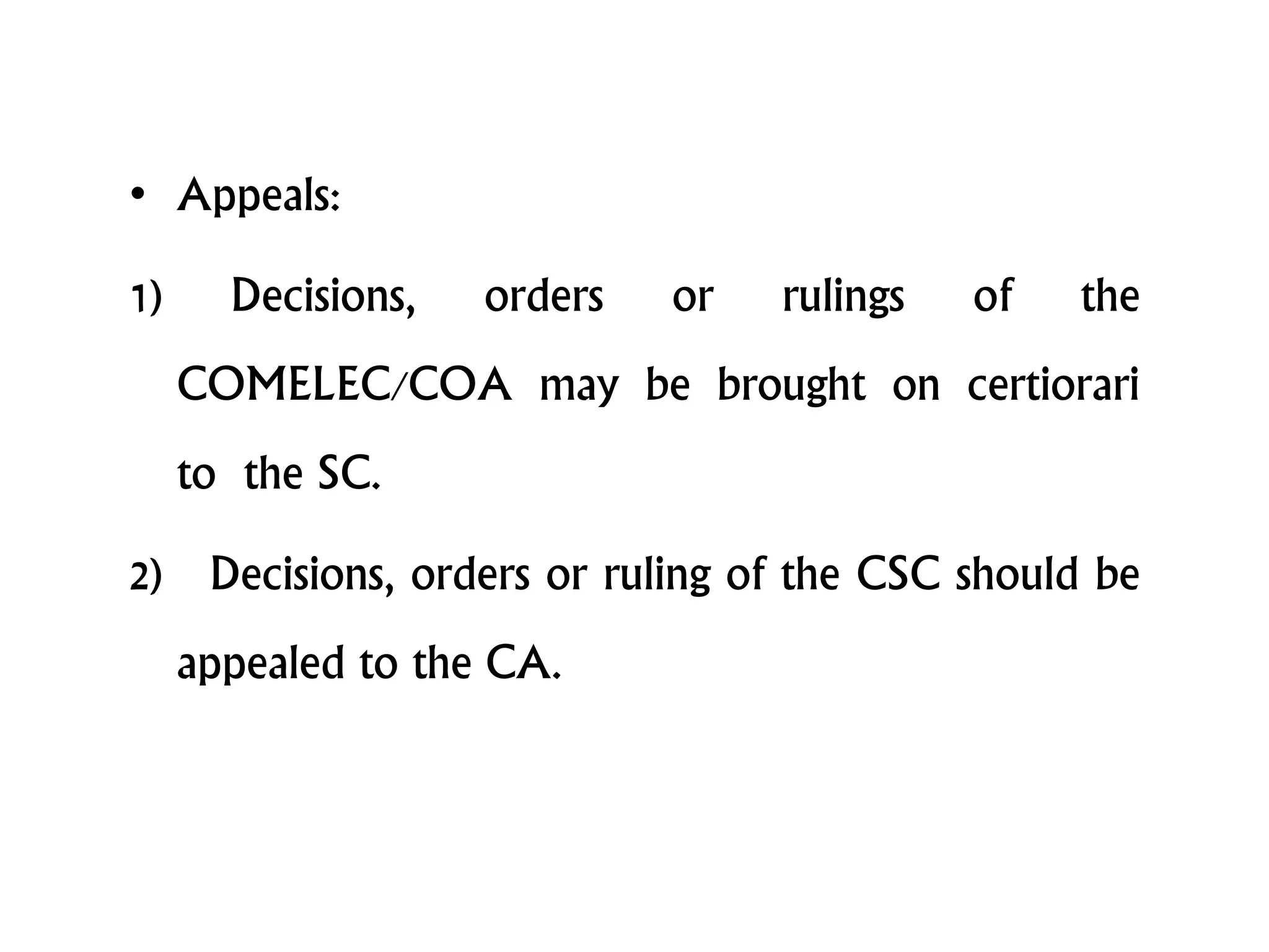 • Appeals:
1) Decisions, orders or rulings of the
COMELEC/COA may be brought on certiorari
to the SC.
2) Decisions, orders or ruling of the CSC should be
appealed to the CA.
 