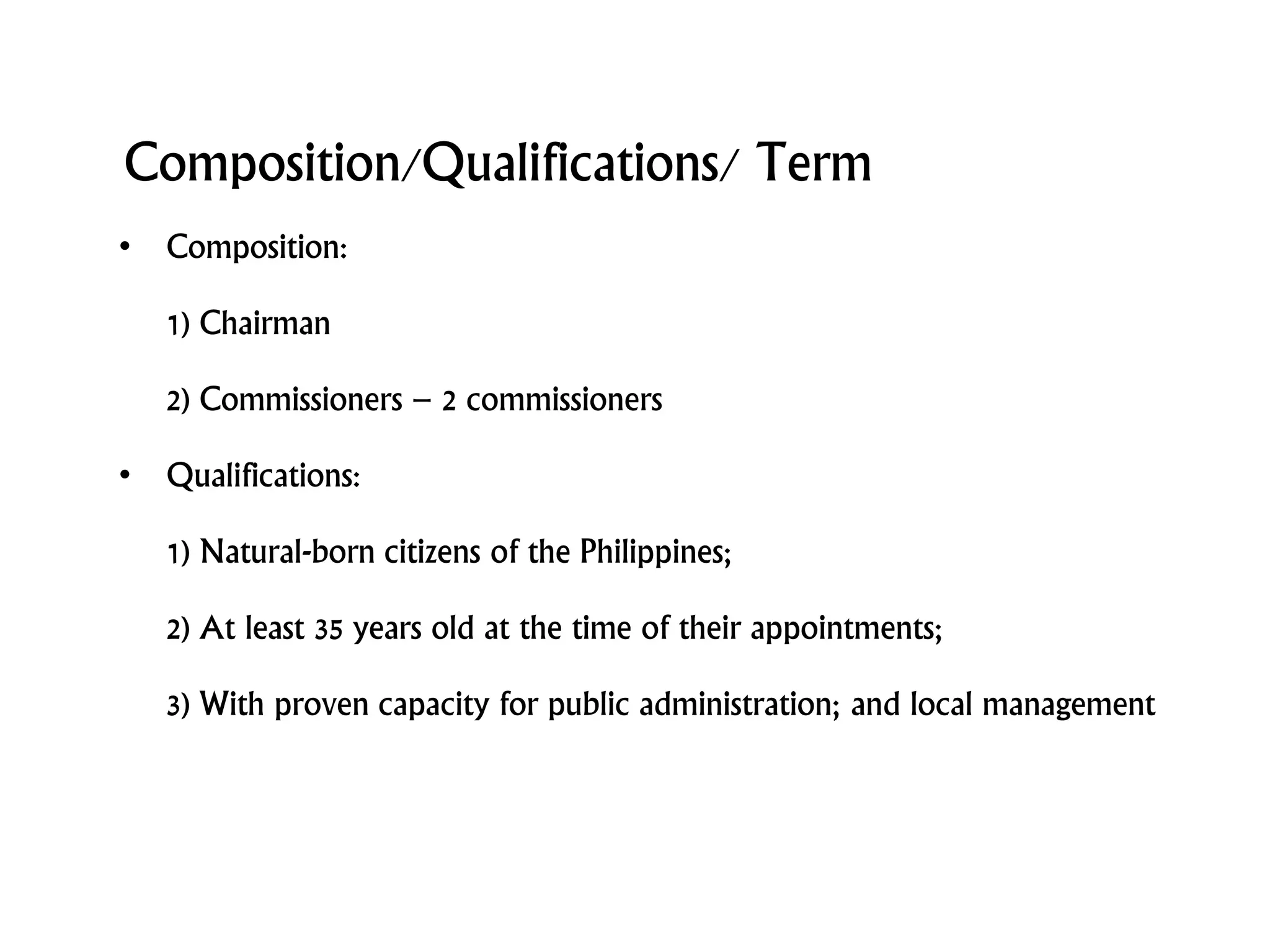 Composition/Qualifications/ Term
• Composition:
1) Chairman
2) Commissioners – 2 commissioners
• Qualifications:
1) Natural-born citizens of the Philippines;
2) At least 35 years old at the time of their appointments;
3) With proven capacity for public administration; and local management
 