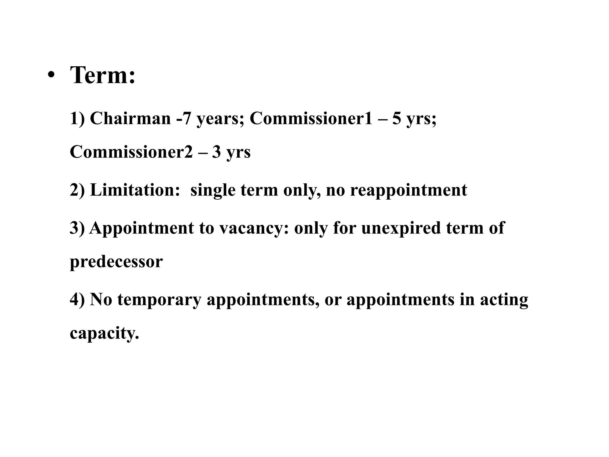 • Term:
1) Chairman -7 years; Commissioner1 – 5 yrs;
Commissioner2 – 3 yrs
2) Limitation: single term only, no reappointment
3) Appointment to vacancy: only for unexpired term of
predecessor
4) No temporary appointments, or appointments in acting
capacity.
 