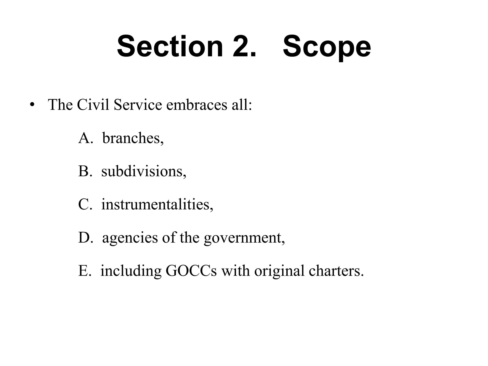 Section 2. Scope
• The Civil Service embraces all:
A. branches,
B. subdivisions,
C. instrumentalities,
D. agencies of the government,
E. including GOCCs with original charters.
 