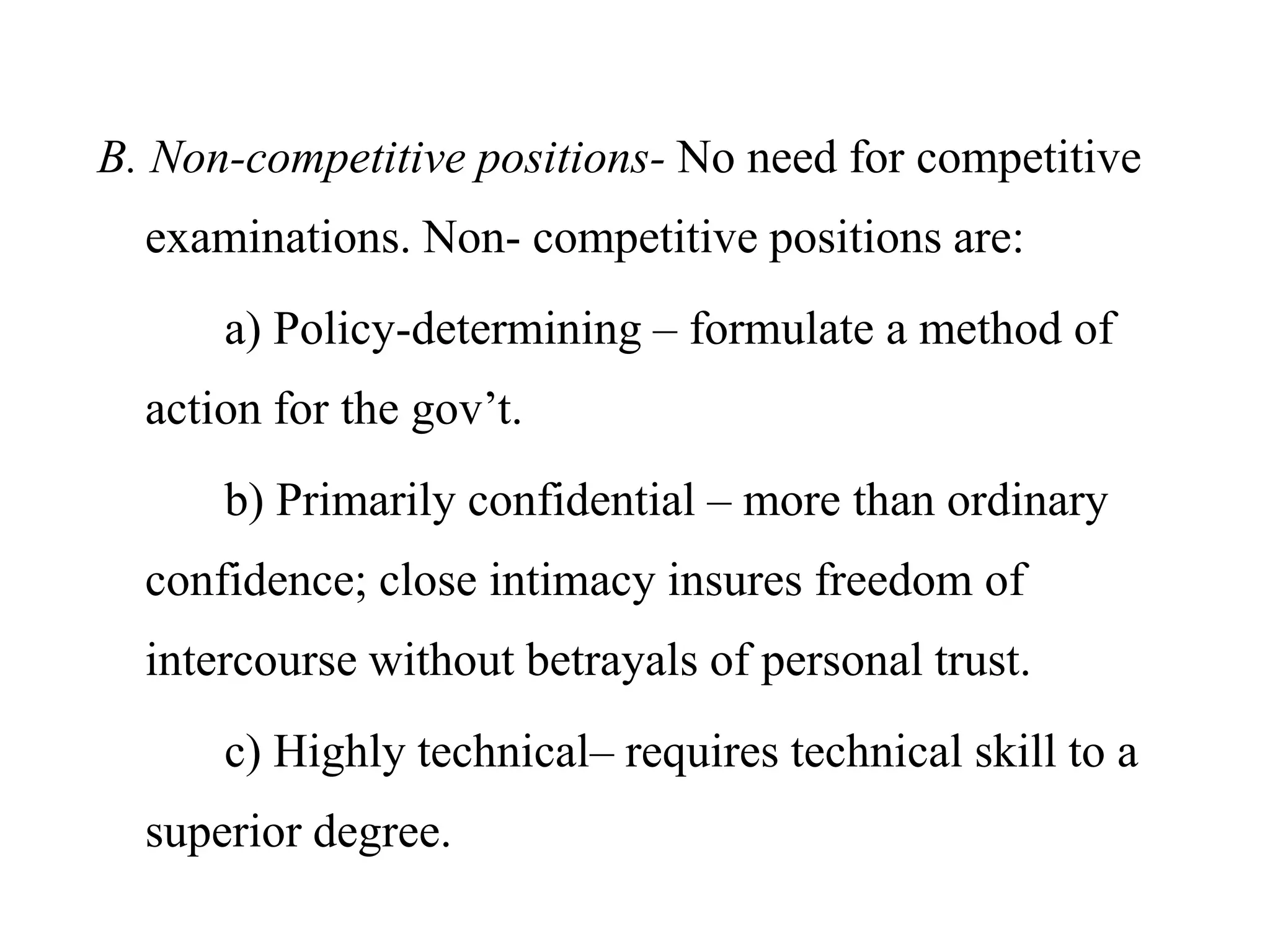 B. Non-competitive positions- No need for competitive
examinations. Non- competitive positions are:
a) Policy-determining – formulate a method of
action for the gov’t.
b) Primarily confidential – more than ordinary
confidence; close intimacy insures freedom of
intercourse without betrayals of personal trust.
c) Highly technical– requires technical skill to a
superior degree.
 