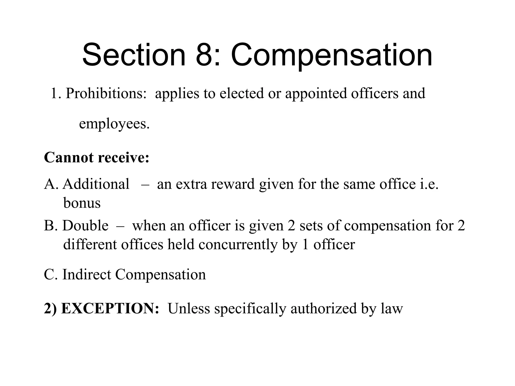 Section 8: Compensation
1. Prohibitions: applies to elected or appointed officers and
employees.
Cannot receive:
A. Additional – an extra reward given for the same office i.e.
bonus
B. Double – when an officer is given 2 sets of compensation for 2
different offices held concurrently by 1 officer
C. Indirect Compensation
2) EXCEPTION: Unless specifically authorized by law
 