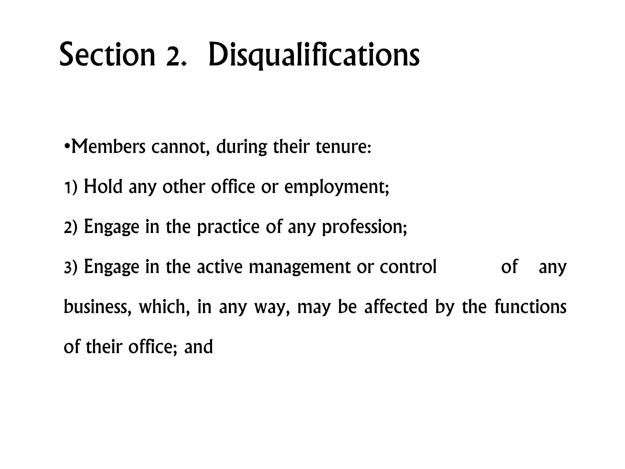 Section 2. Disqualifications
•Members cannot, during their tenure:
1) Hold any other office or employment;
2) Engage in the practice of any profession;
3) Engage in the active management or control of any
business, which, in any way, may be affected by the functions
of their office; and
 