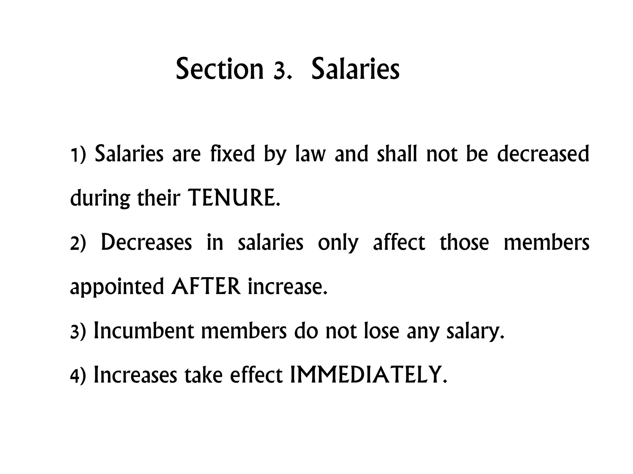 Section 3. Salaries
1) Salaries are fixed by law and shall not be decreased
during their TENURE.
2) Decreases in salaries only affect those members
appointed AFTER increase.
3) Incumbent members do not lose any salary.
4) Increases take effect IMMEDIATELY.
 