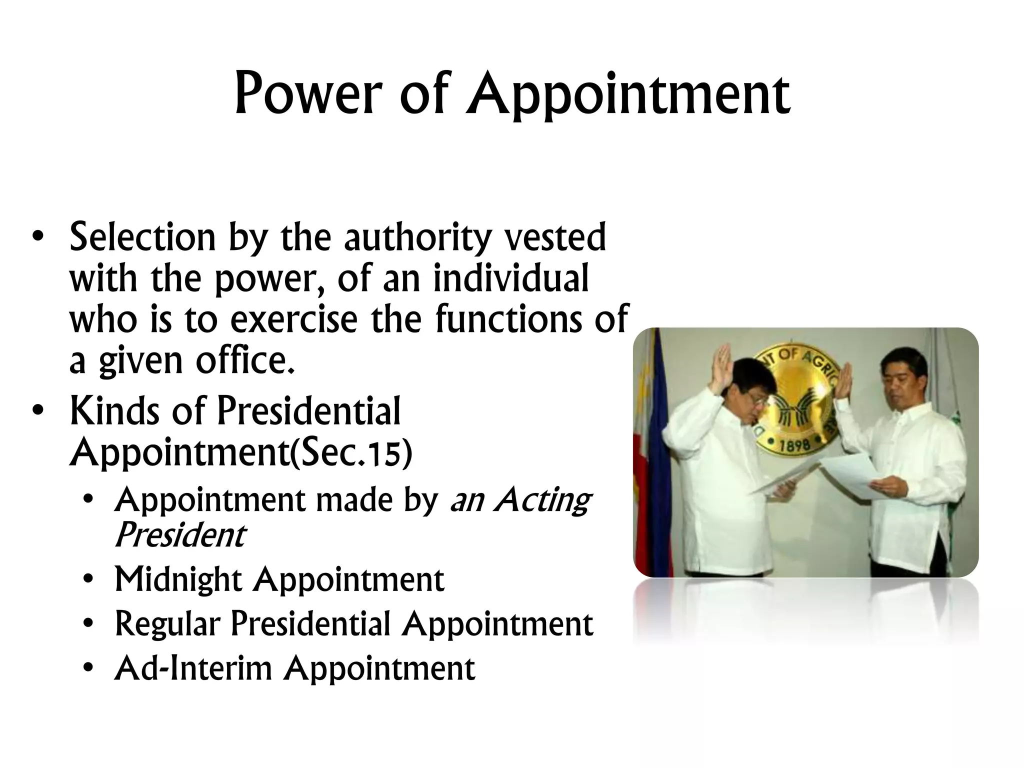 Power of Appointment
• Selection by the authority vested
with the power, of an individual
who is to exercise the functions of
a given office.
• Kinds of Presidential
Appointment(Sec.15)
• Appointment made by an Acting
President
• Midnight Appointment
• Regular Presidential Appointment
• Ad-Interim Appointment
 