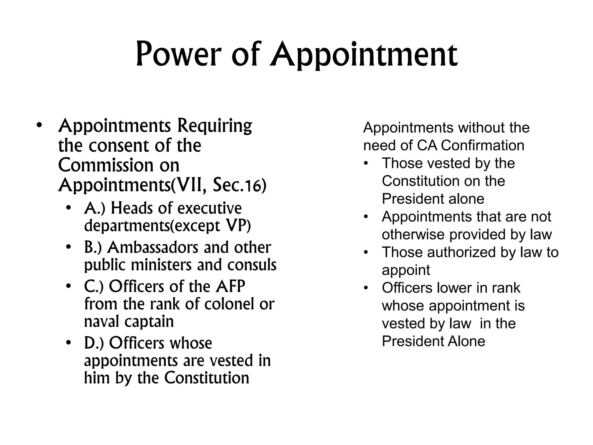 Power of Appointment
• Appointments Requiring
the consent of the
Commission on
Appointments(VII, Sec.16)
• A.) Heads of executive
departments(except VP)
• B.) Ambassadors and other
public ministers and consuls
• C.) Officers of the AFP
from the rank of colonel or
naval captain
• D.) Officers whose
appointments are vested in
him by the Constitution
Appointments without the
need of CA Confirmation
• Those vested by the
Constitution on the
President alone
• Appointments that are not
otherwise provided by law
• Those authorized by law to
appoint
• Officers lower in rank
whose appointment is
vested by law in the
President Alone
 