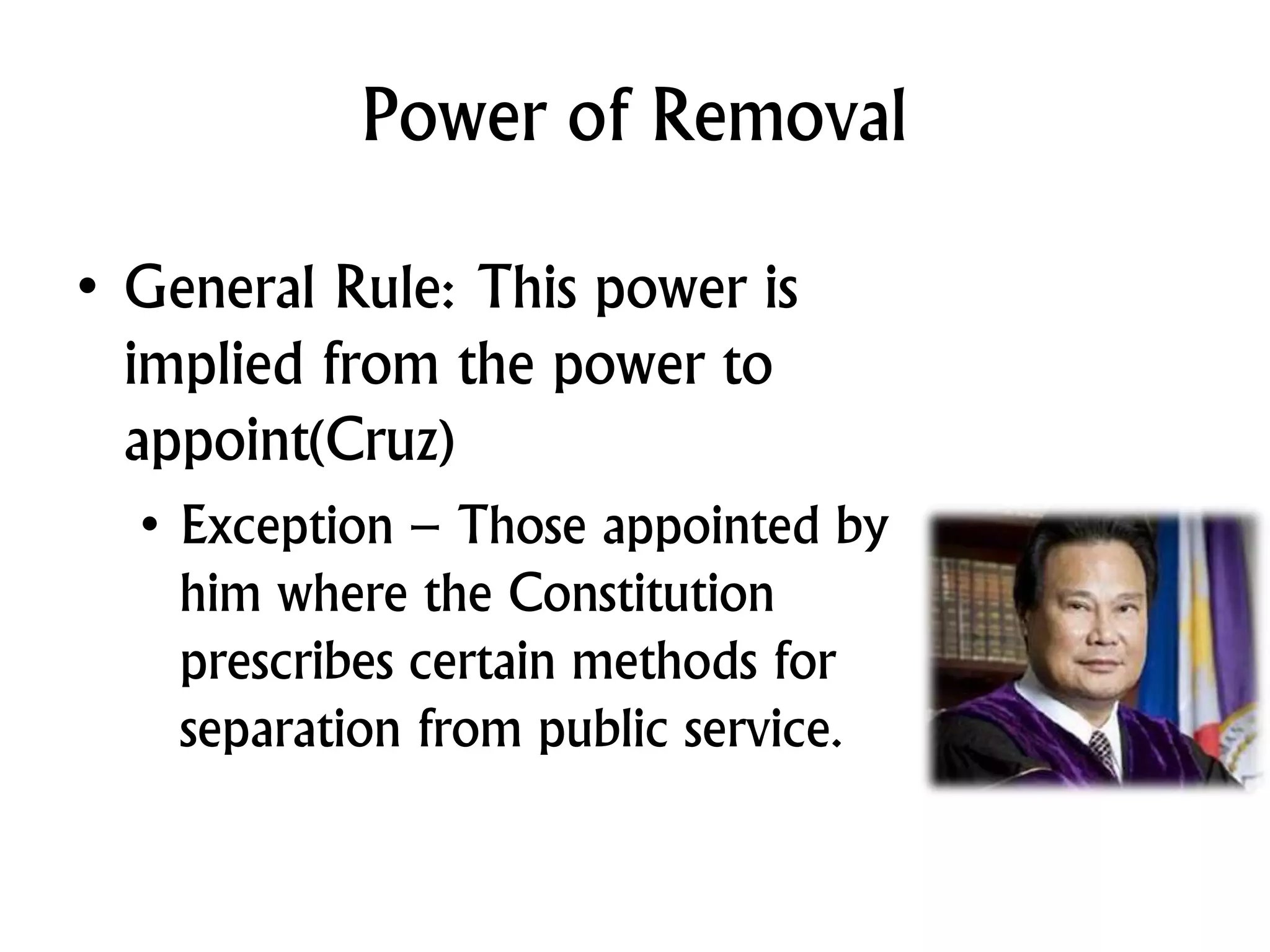 Power of Removal
• General Rule: This power is
implied from the power to
appoint(Cruz)
• Exception – Those appointed by
him where the Constitution
prescribes certain methods for
separation from public service.
 