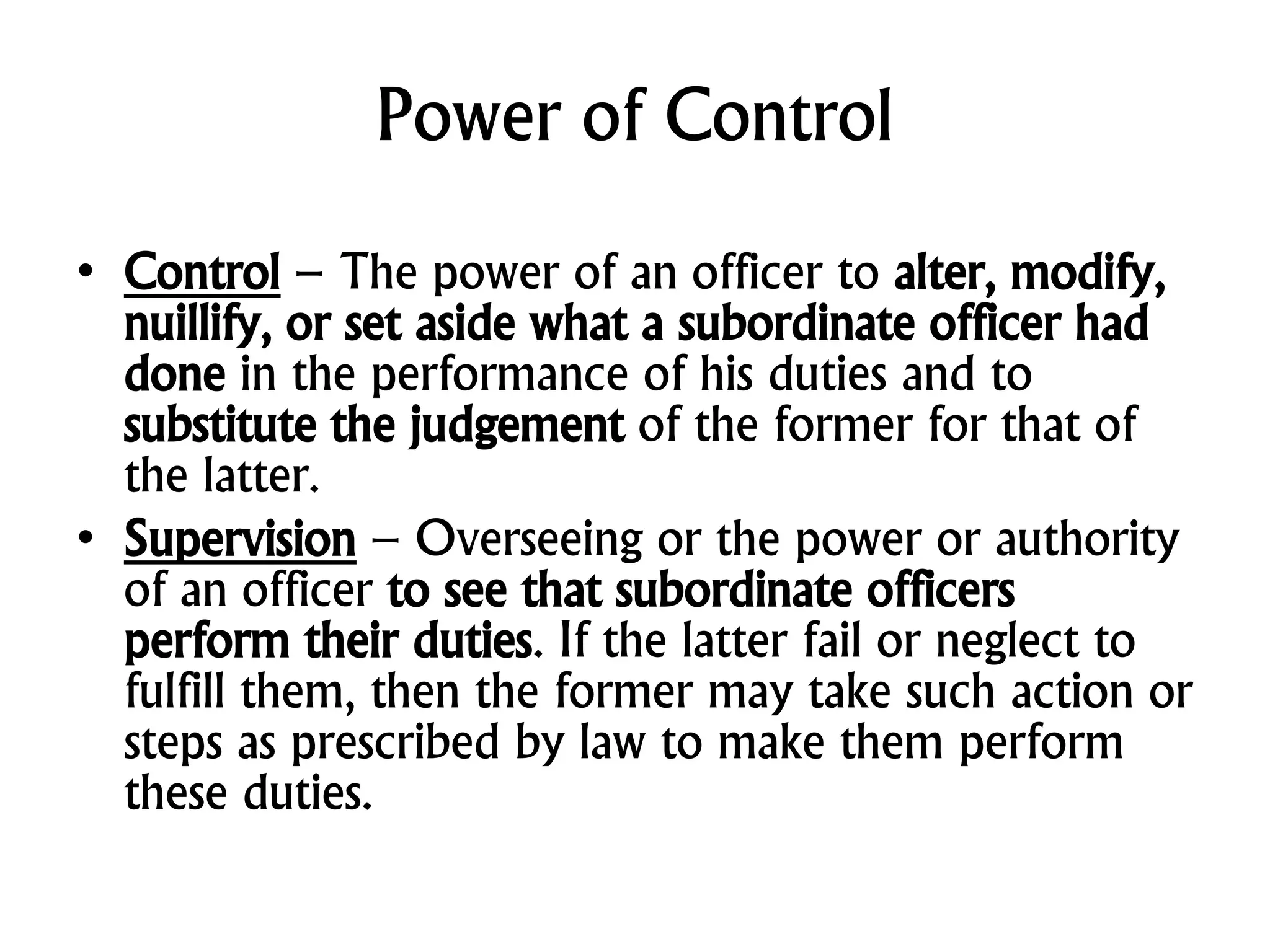 Power of Control
• Control – The power of an officer to alter, modify,
nuillify, or set aside what a subordinate officer had
done in the performance of his duties and to
substitute the judgement of the former for that of
the latter.
• Supervision – Overseeing or the power or authority
of an officer to see that subordinate officers
perform their duties. If the latter fail or neglect to
fulfill them, then the former may take such action or
steps as prescribed by law to make them perform
these duties.
 
