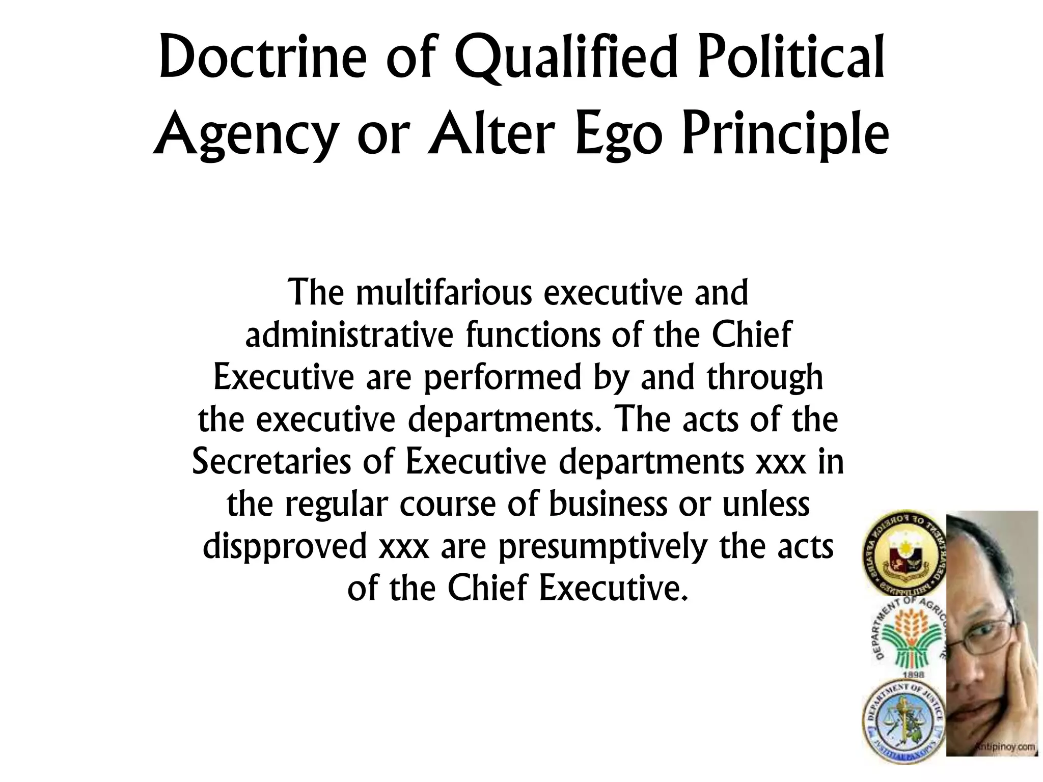 Doctrine of Qualified Political
Agency or Alter Ego Principle
The multifarious executive and
administrative functions of the Chief
Executive are performed by and through
the executive departments. The acts of the
Secretaries of Executive departments xxx in
the regular course of business or unless
dispproved xxx are presumptively the acts
of the Chief Executive.
 