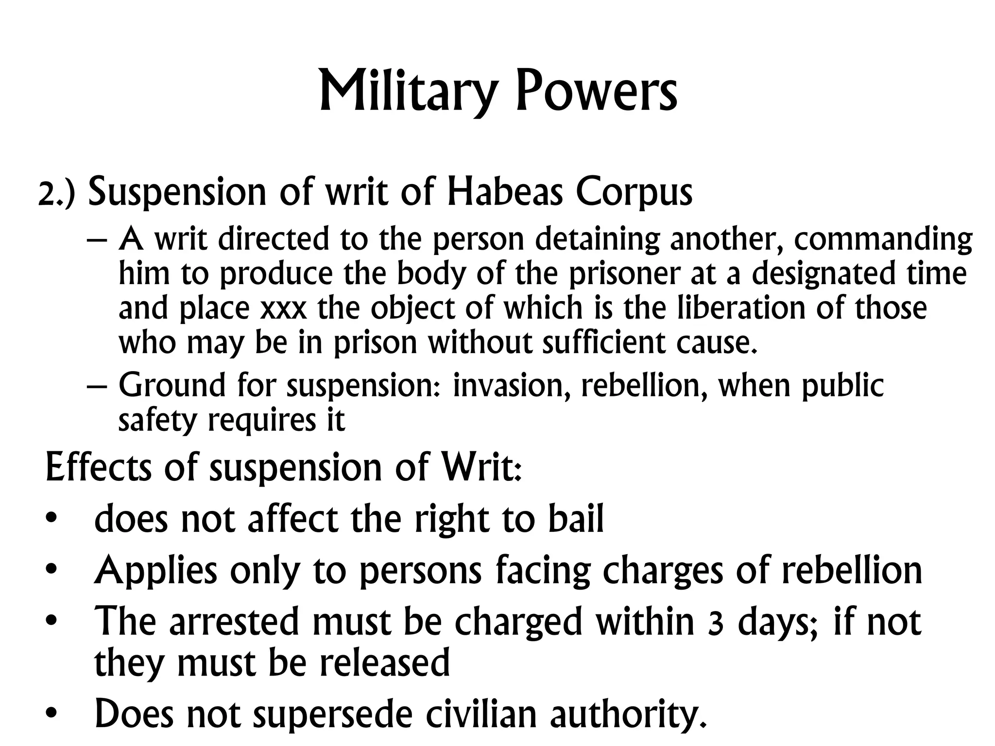 Military Powers
2.) Suspension of writ of Habeas Corpus
– A writ directed to the person detaining another, commanding
him to produce the body of the prisoner at a designated time
and place xxx the object of which is the liberation of those
who may be in prison without sufficient cause.
– Ground for suspension: invasion, rebellion, when public
safety requires it
Effects of suspension of Writ:
• does not affect the right to bail
• Applies only to persons facing charges of rebellion
• The arrested must be charged within 3 days; if not
they must be released
• Does not supersede civilian authority.
 