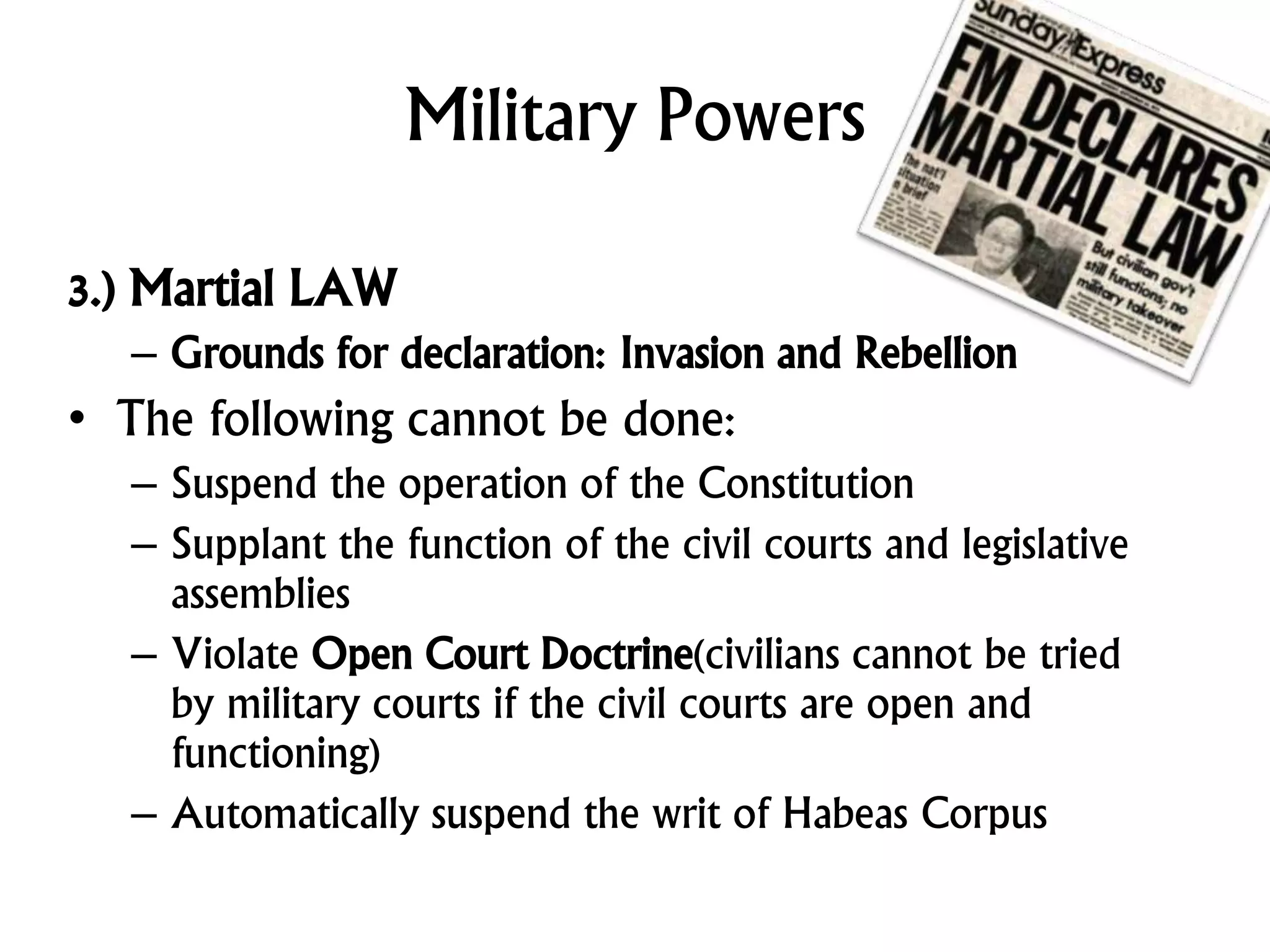 Military Powers
3.) Martial LAW
– Grounds for declaration: Invasion and Rebellion
• The following cannot be done:
– Suspend the operation of the Constitution
– Supplant the function of the civil courts and legislative
assemblies
– Violate Open Court Doctrine(civilians cannot be tried
by military courts if the civil courts are open and
functioning)
– Automatically suspend the writ of Habeas Corpus
 