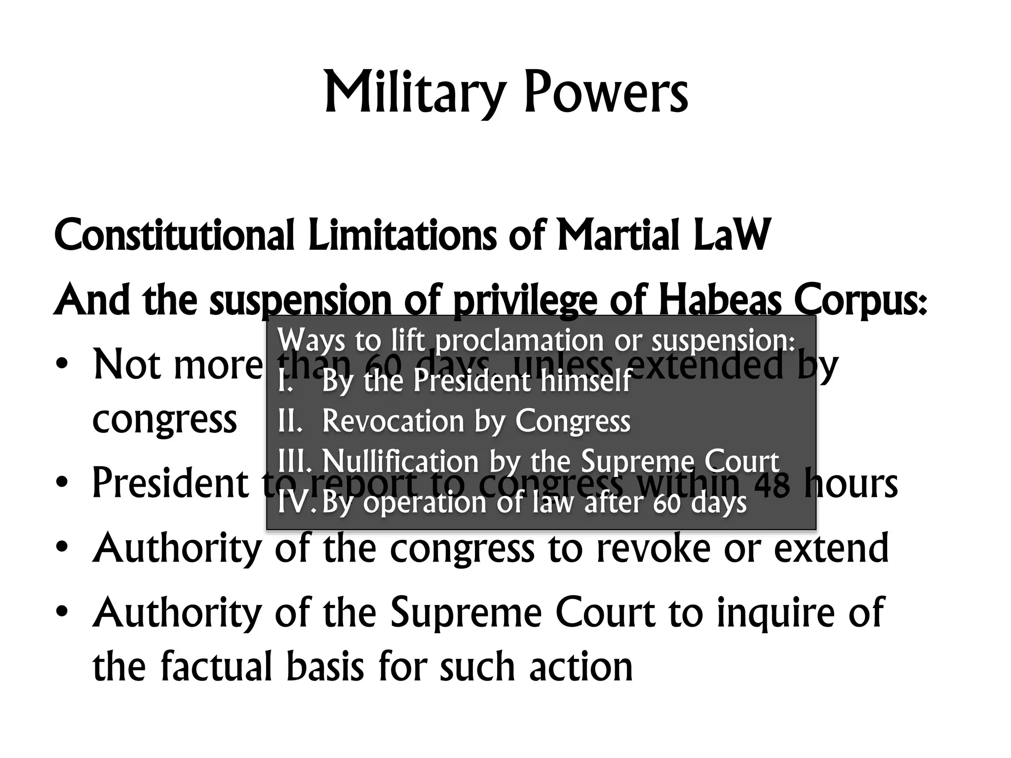 Military Powers
Constitutional Limitations of Martial LaW
And the suspension of privilege of Habeas Corpus:
• Not more than 60 days, unless extended by
congress
• President to report to congress within 48 hours
• Authority of the congress to revoke or extend
• Authority of the Supreme Court to inquire of
the factual basis for such action
Ways to lift proclamation or suspension:
I. By the President himself
II. Revocation by Congress
III. Nullification by the Supreme Court
IV.By operation of law after 60 days
 