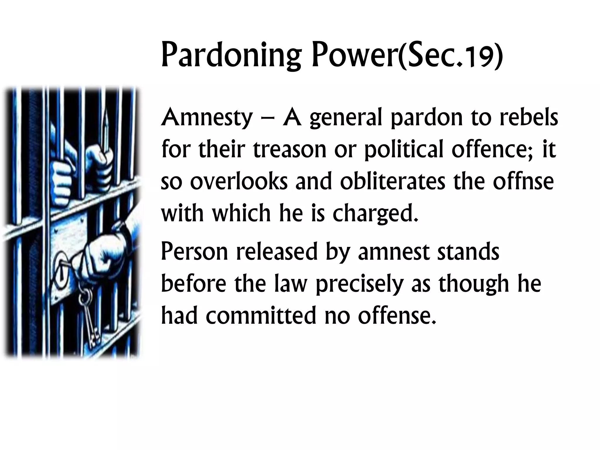 Pardoning Power(Sec.19)
Amnesty – A general pardon to rebels
for their treason or political offence; it
so overlooks and obliterates the offnse
with which he is charged.
Person released by amnest stands
before the law precisely as though he
had committed no offense.
 