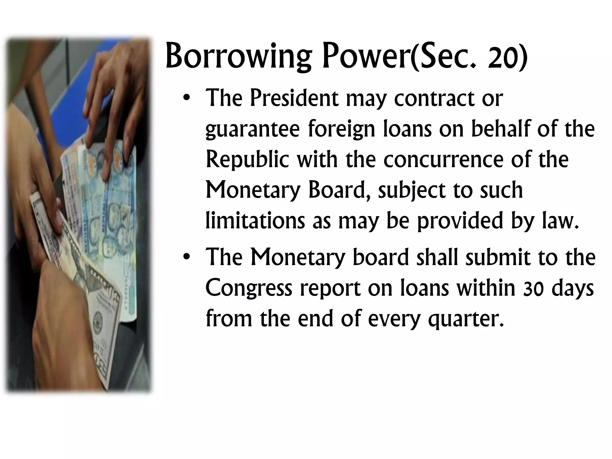 Borrowing Power(Sec. 20)
• The President may contract or
guarantee foreign loans on behalf of the
Republic with the concurrence of the
Monetary Board, subject to such
limitations as may be provided by law.
• The Monetary board shall submit to the
Congress report on loans within 30 days
from the end of every quarter.
 