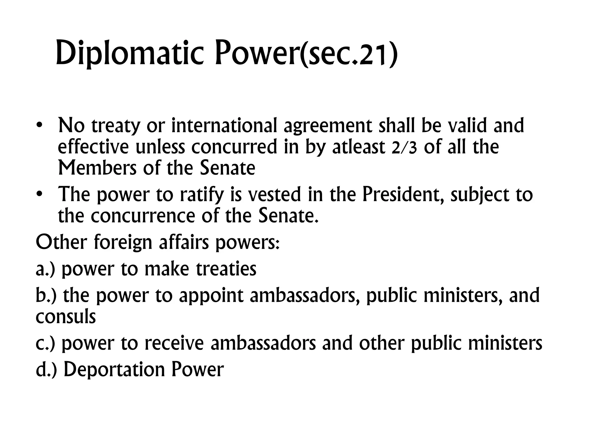 Diplomatic Power(sec.21)
• No treaty or international agreement shall be valid and
effective unless concurred in by atleast 2/3 of all the
Members of the Senate
• The power to ratify is vested in the President, subject to
the concurrence of the Senate.
Other foreign affairs powers:
a.) power to make treaties
b.) the power to appoint ambassadors, public ministers, and
consuls
c.) power to receive ambassadors and other public ministers
d.) Deportation Power
 