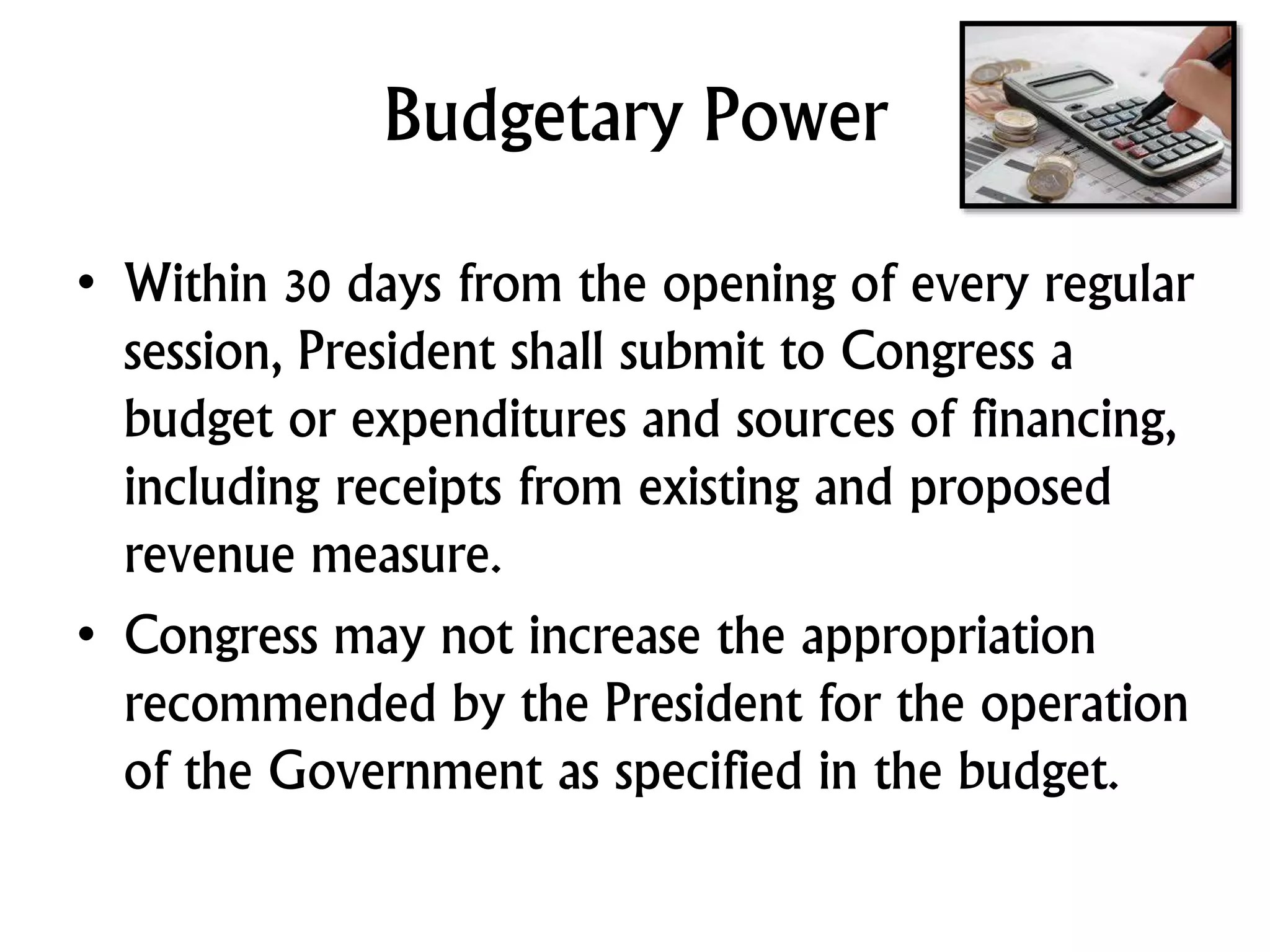 Budgetary Power
• Within 30 days from the opening of every regular
session, President shall submit to Congress a
budget or expenditures and sources of financing,
including receipts from existing and proposed
revenue measure.
• Congress may not increase the appropriation
recommended by the President for the operation
of the Government as specified in the budget.
 