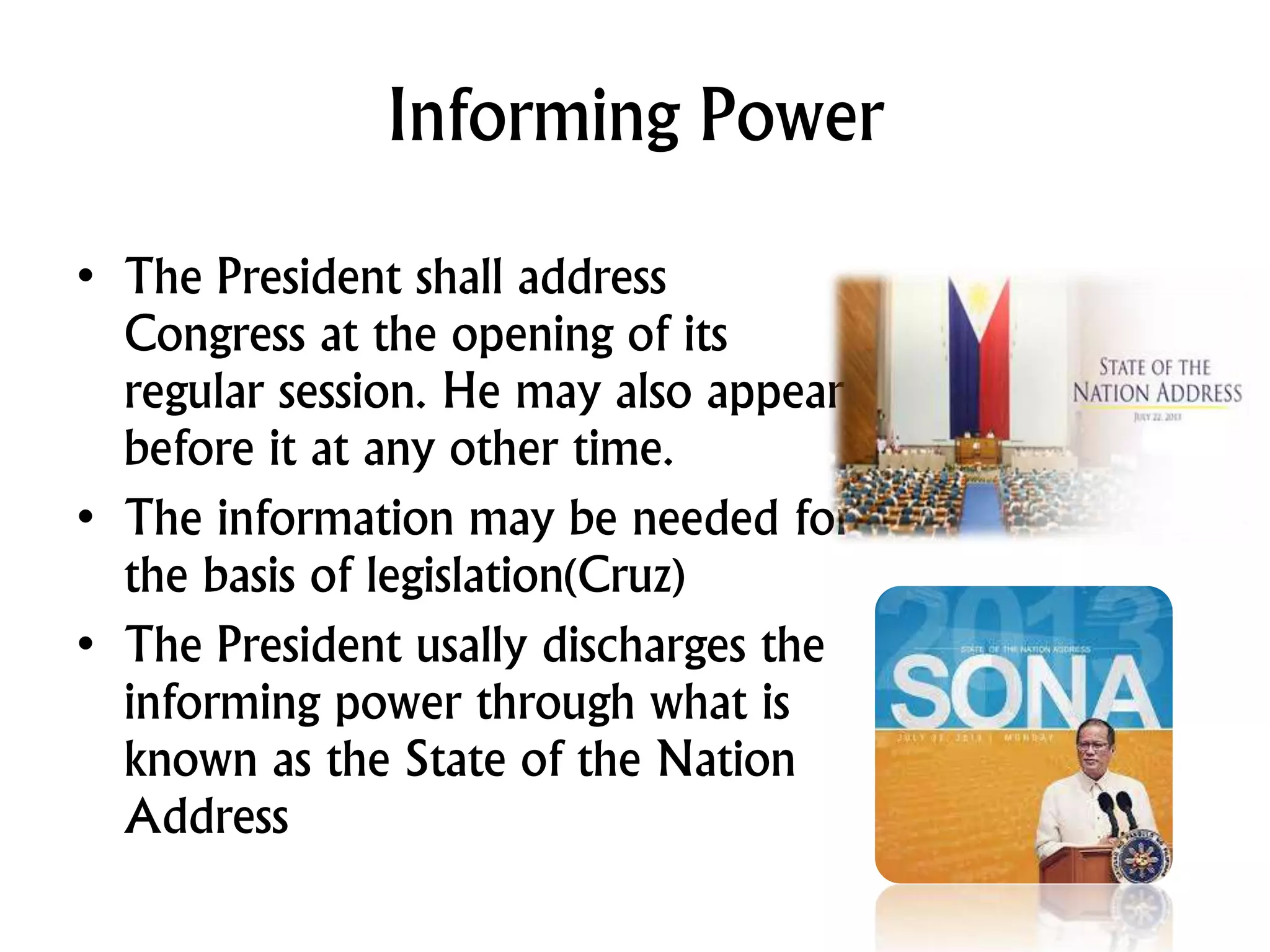 Informing Power
• The President shall address
Congress at the opening of its
regular session. He may also appear
before it at any other time.
• The information may be needed for
the basis of legislation(Cruz)
• The President usally discharges the
informing power through what is
known as the State of the Nation
Address
 