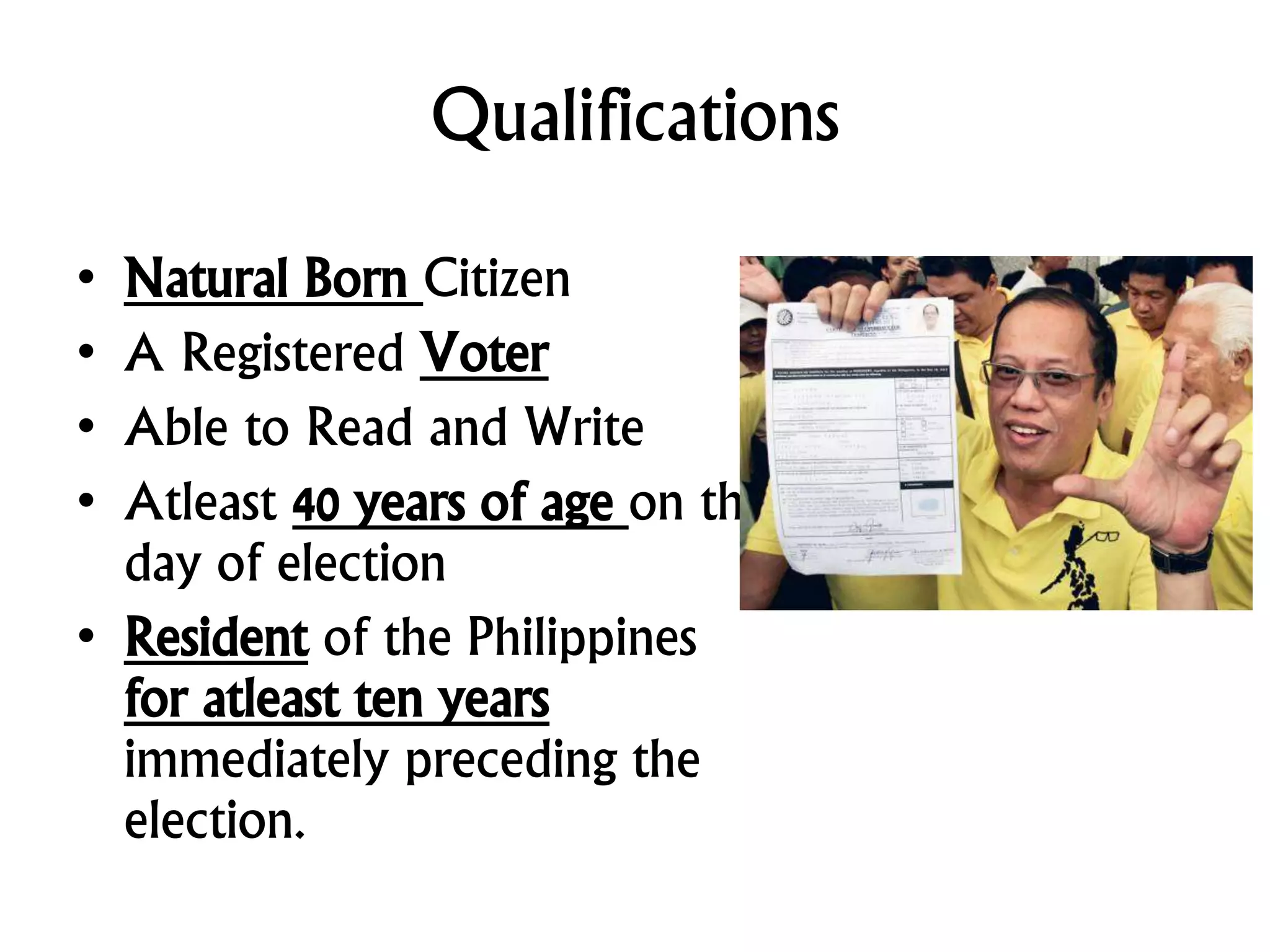 Qualifications
• Natural Born Citizen
• A Registered Voter
• Able to Read and Write
• Atleast 40 years of age on the
day of election
• Resident of the Philippines
for atleast ten years
immediately preceding the
election.
 