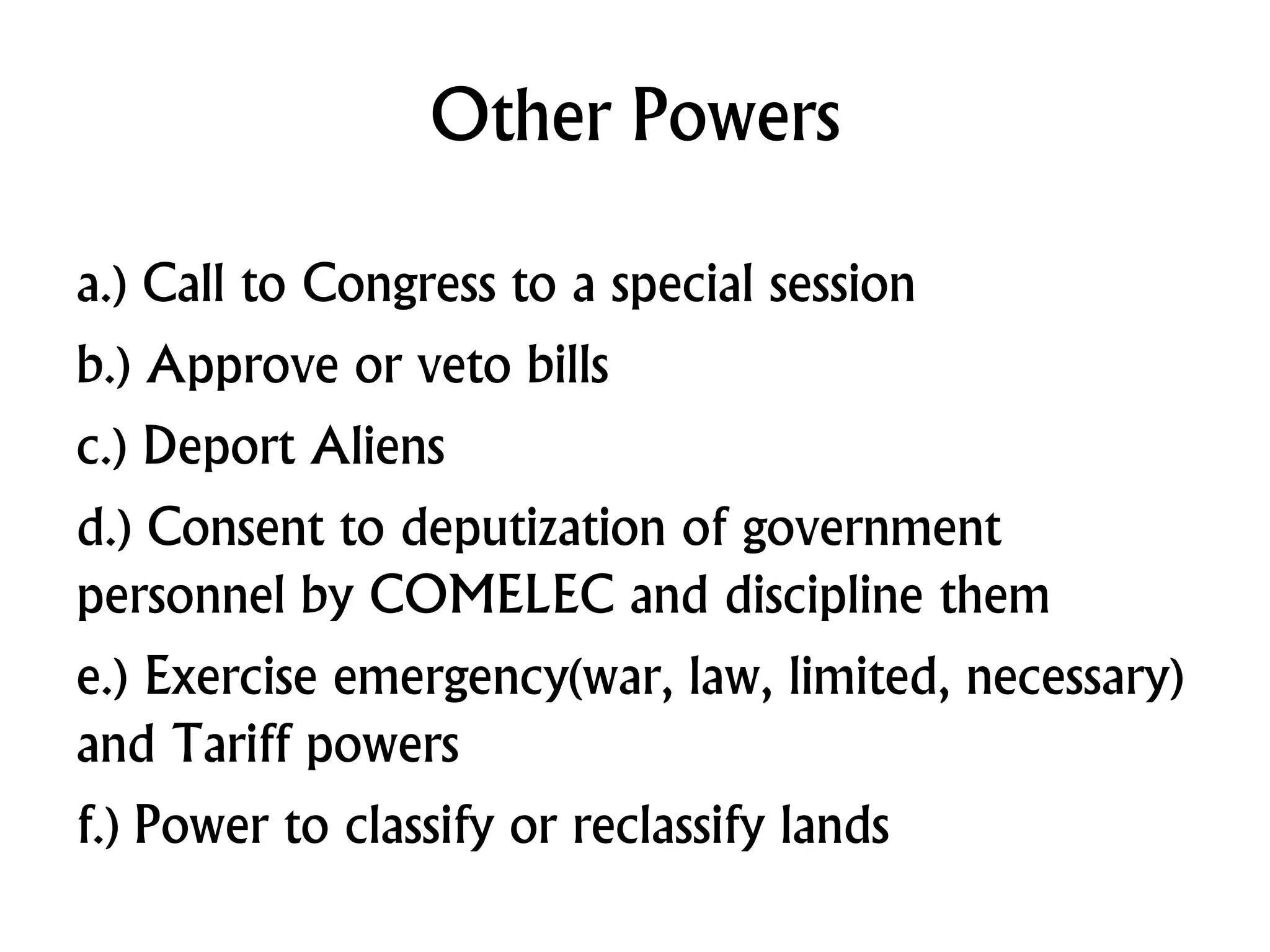Other Powers
a.) Call to Congress to a special session
b.) Approve or veto bills
c.) Deport Aliens
d.) Consent to deputization of government
personnel by COMELEC and discipline them
e.) Exercise emergency(war, law, limited, necessary)
and Tariff powers
f.) Power to classify or reclassify lands
 