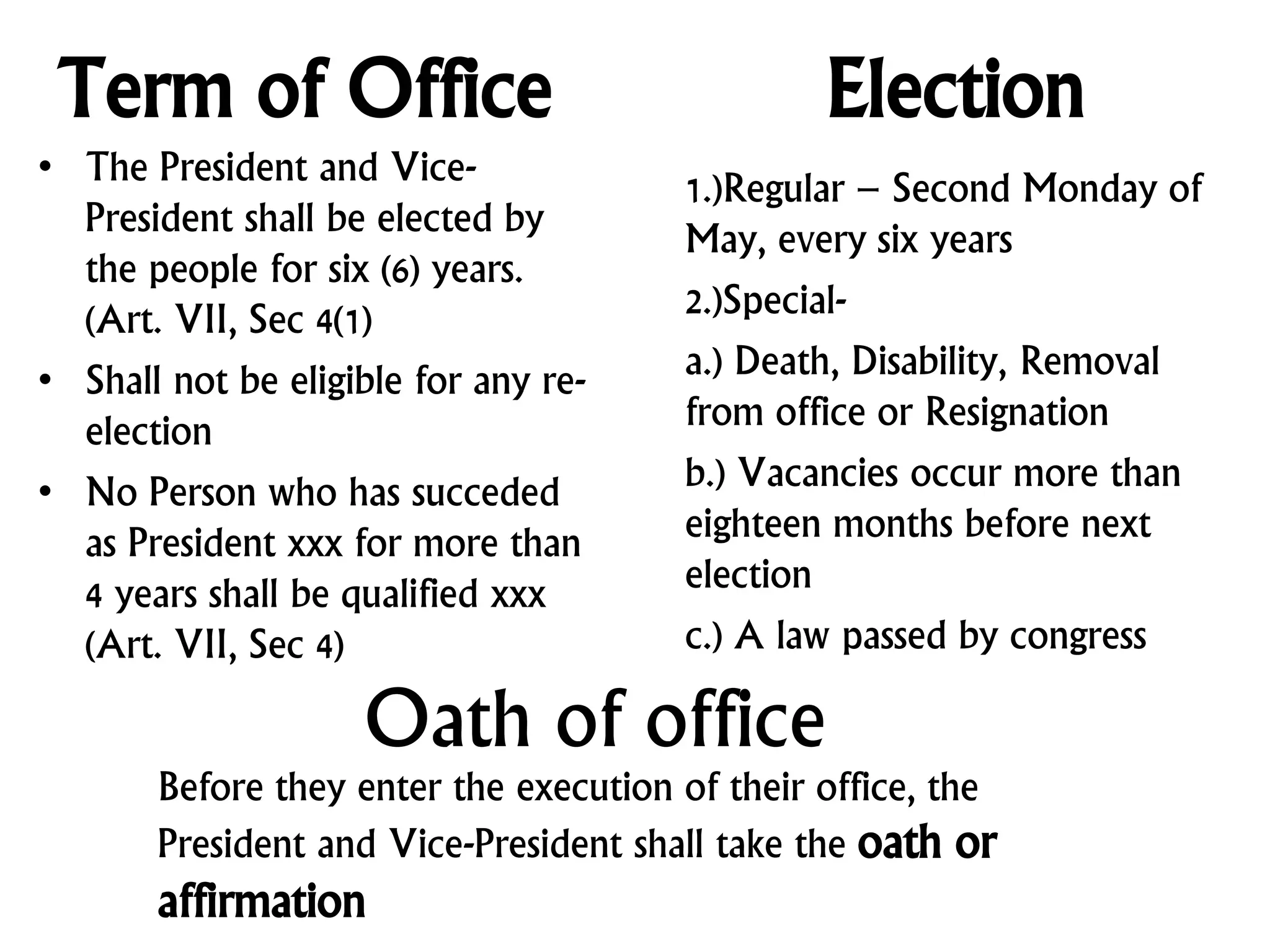 Term of Office
• The President and Vice-
President shall be elected by
the people for six (6) years.
(Art. VII, Sec 4(1)
• Shall not be eligible for any re-
election
• No Person who has succeded
as President xxx for more than
4 years shall be qualified xxx
(Art. VII, Sec 4)
Election
1.)Regular – Second Monday of
May, every six years
2.)Special-
a.) Death, Disability, Removal
from office or Resignation
b.) Vacancies occur more than
eighteen months before next
election
c.) A law passed by congress
Oath of office
Before they enter the execution of their office, the
President and Vice-President shall take the oath or
affirmation
 