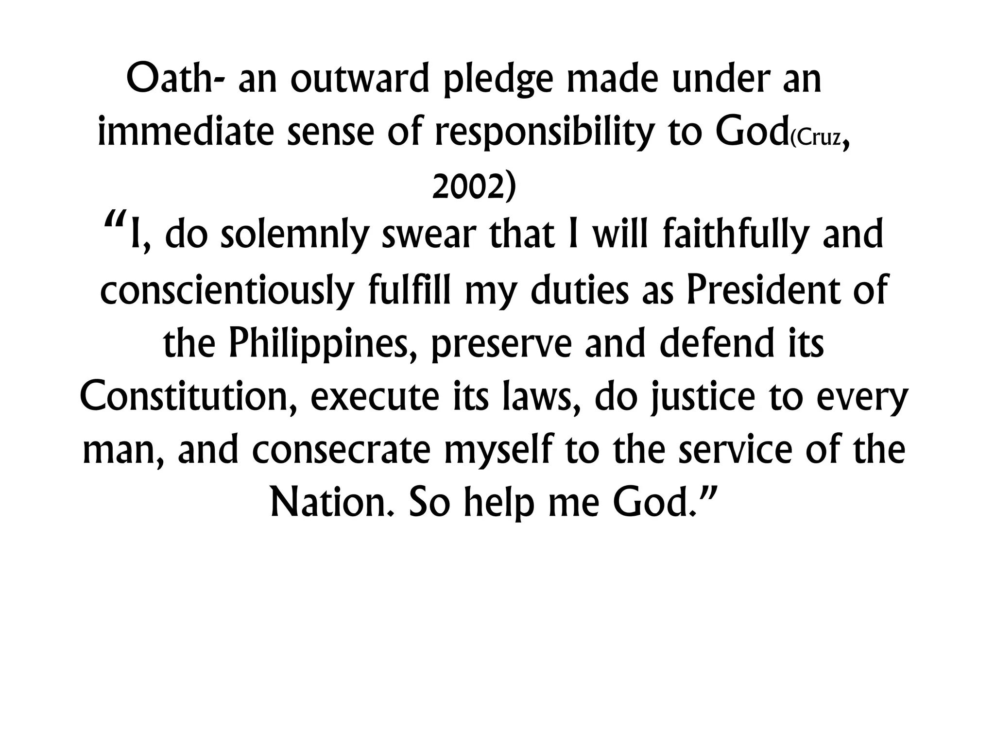 Oath- an outward pledge made under an
immediate sense of responsibility to God(Cruz,
2002)
“I, do solemnly swear that I will faithfully and
conscientiously fulfill my duties as President of
the Philippines, preserve and defend its
Constitution, execute its laws, do justice to every
man, and consecrate myself to the service of the
Nation. So help me God.”
 