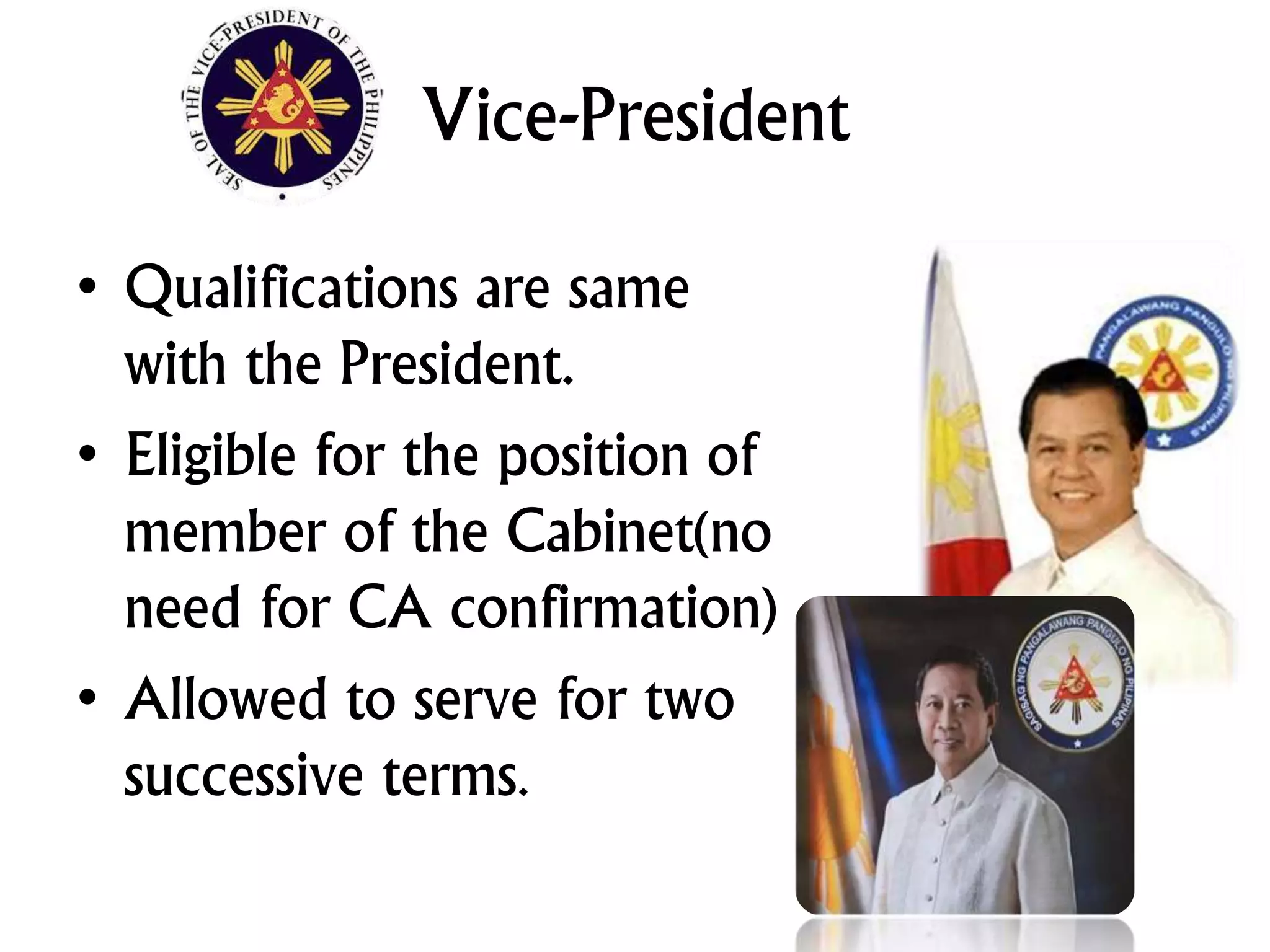 Vice-President
• Qualifications are same
with the President.
• Eligible for the position of
member of the Cabinet(no
need for CA confirmation)
• Allowed to serve for two
successive terms.
 