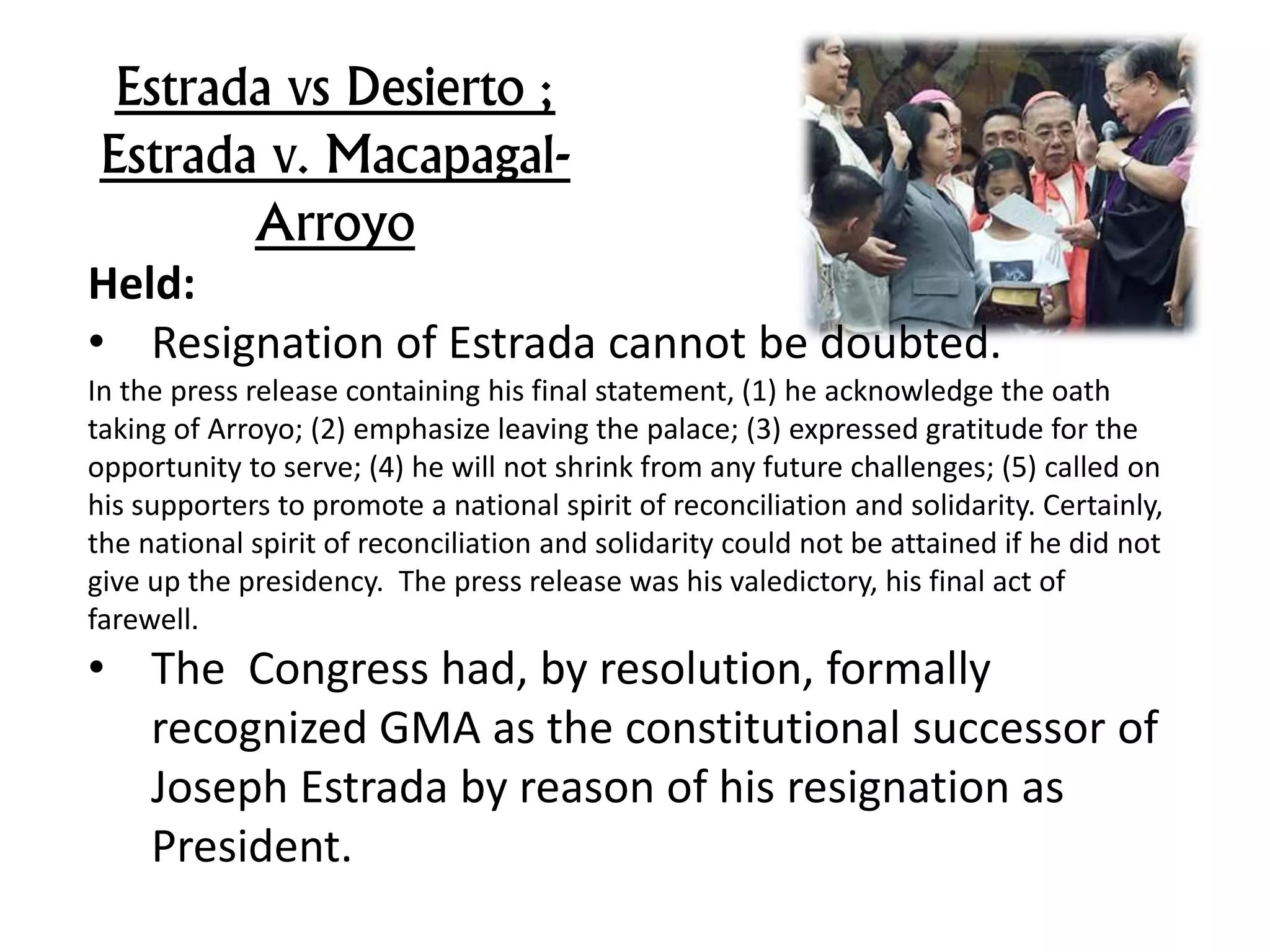 Estrada vs Desierto ;
Estrada v. Macapagal-
Arroyo
Held:
• Resignation of Estrada cannot be doubted.
In the press release containing his final statement, (1) he acknowledge the oath
taking of Arroyo; (2) emphasize leaving the palace; (3) expressed gratitude for the
opportunity to serve; (4) he will not shrink from any future challenges; (5) called on
his supporters to promote a national spirit of reconciliation and solidarity. Certainly,
the national spirit of reconciliation and solidarity could not be attained if he did not
give up the presidency. The press release was his valedictory, his final act of
farewell.
• The Congress had, by resolution, formally
recognized GMA as the constitutional successor of
Joseph Estrada by reason of his resignation as
President.
 