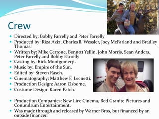 Crew
 Directed by: Bobby Farrelly and Peter Farrelly
 Produced by: Riza Aziz, Charles B. Wessler, Joey McFarland and Bradley
Thomas.
 Written by: Mike Cerrone, Bennett Yellin, John Morris, Sean Anders,
Peter Farrelly and Bobby Farrelly.
 Casting by: Rick Montgomery .
 Music by: Empire of the Sun.
 Edited by: Steven Rasch.
 Cinematography: Matthew F. Leonetti.
 Production Design: Aaron Osborne.
 Costume Design: Karen Patch.
 Production Companies: New Line Cinema, Red Granite Pictures and
Conundrum Entertainment.
 Was made through and released by Warner Bros, but financed by an
outside financer.
 