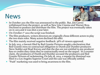News
 In October 2011 the film was announced to the public. But, Jim Carrey
withdrawed from the project, as well as New Line Cinema and Warner Bros.
Declined to produce and distribute the film. The project was eventually taken
on in 2013 and it was shot a year later.
 On October 1st 2012 the script was finished.
 The film producers, writers directors etc originally chose different actors to play
the two main roles. Many actors declined the offer.
 The film mainly received negative feedback: 36% of viewers approved.
 In July 2013, a lawsuit filed by Red Granite Pictures sought a declaration that
Red Granite owes no contractual obligation to Dumb and Dumber producers
Steve Stabler and Brad Krevoy and that the duo are not entitled to any producer
fees or credits they claim they're contractually owed on the sequel. In a counter
claim, the producers of Dumb and Dumber accused the producers and Red
Granite Pictures of racketeering. On July 18, 2014, a request for dismissal was
filed in a Los Angeles Superior Court and the case was officially settled.
 “Push” marketing was used to bring awareness to the film.
 