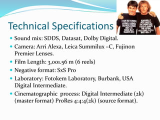 Technical Specifications
 Sound mix: SDDS, Datasat, Dolby Digital.
 Camera: Arri Alexa, Leica Summilux –C, Fujinon
Premier Lenses.
 Film Length: 3,001.56 m (6 reels)
 Negative format: SxS Pro
 Laboratory: Fotokem Laboratory, Burbank, USA
Digital Intermediate.
 Cinematographic process: Digital Intermediate (2k)
(master format) ProRes 4:4:4(2k) (source format).
 