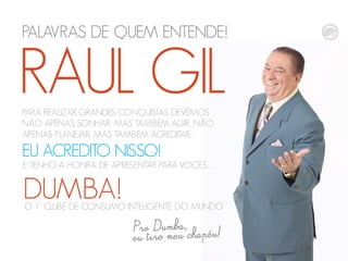 PALAVRAS DE QUEM ENTENDE!
RAUL GILPARA REALIZAR GRANDES CONQUISTAS DEVEMOS
NÃO APENAS SONHAR, MAS TAMBÉM AGIR, NÃO
APENAS PLANEJAR, MAS TAMBÉM ACREDITAR...
EU ACREDITO NISSO!
E TENHO A HONRA DE APRESENTAR PARA VOCÊS...
DUMBA!O 1° CLUBE DE CONSUMO INTELIGENTE DO MUNDO
 