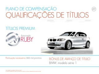PLANO DE COMPENSAÇÃO
QUALIFICAÇÕES DE TÍTULOS
TÍTULOS PREMIUM
RUBY
Associado
BÔNUS DE AVANÇO DE TÍTULO
BMW, modelo série 1
Pontuação necessária, 800 mil pontos
*CB: CashBack, que significa "dinheiro de volta“
Os valores calculados são médias, que podem ser maiores ou menores, dependendodo tamanho da rede
 