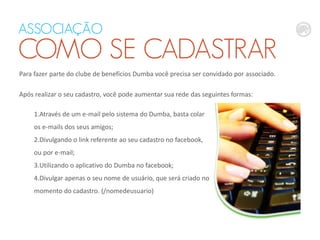 ASSOCIAÇÃO
COMO SE CADASTRAR
Para fazer parte do clube de benefícios Dumba você precisa ser convidado por associado.
Após realizar o seu cadastro, você pode aumentar sua rede das seguintes formas:
1.Através de um e-mail pelo sistema do Dumba, basta colar
os e-mails dos seus amigos;
2.Divulgando o link referente ao seu cadastro no facebook,
ou por e-mail;
3.Utilizando o aplicativo do Dumba no facebook;
4.Divulgar apenas o seu nome de usuário, que será criado no
momento do cadastro. (/nomedeusuario)
 