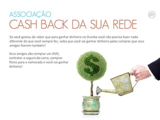 ASSOCIAÇÃO
CASH BACK DA SUA REDE
Se você gostou de saber que para ganhar dinheiro no Dumba você não precisa fazer nada
diferente do que você sempre fez, saiba que você vai ganhar dinheiro pelas compras que seus
amigos fizerem também!
Seus amigos vão comprar um DVD,
contratar o seguro do carro, comprar
flores para a namorada e você vai ganhar
dinheiro!
 