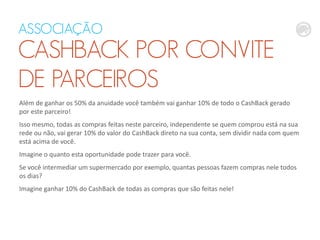 ASSOCIAÇÃO
CASHBACK POR CONVITE
DE PARCEIROS
Além de ganhar os 50% da anuidade você também vai ganhar 10% de todo o CashBack gerado
por este parceiro!
Isso mesmo, todas as compras feitas neste parceiro, independente se quem comprou está na sua
rede ou não, vai gerar 10% do valor do CashBack direto na sua conta, sem dividir nada com quem
está acima de você.
Imagine o quanto esta oportunidade pode trazer para você.
Se você intermediar um supermercado por exemplo, quantas pessoas fazem compras nele todos
os dias?
Imagine ganhar 10% do CashBack de todas as compras que são feitas nele!
 