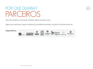 Além de produtos, você pode contratar alguns serviços como:
Seguro de automóvel, seguro residencial, previdência privada, consórcio, financiamento etc.
Seguradoras:
POR QUE DUMBA?
PARCEIROS
* Via corretora do Dumba
 