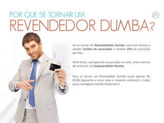 POR QUE SE TORNAR UM

REVENDEDOR DUMBA?
Ao se tornar um Revendededor Dumba, você tem direito a
vender cartões de associados e receber 25% de comissão
por eles.
Além disso, você garante sua posição na rede, antes mesmo
de se tornar um Empreendedor Dumba.
Para se tornar um Revendedor Dumba custa apenas R$
49,90 (quarenta e nove reais e noventa centavos) e todos
essas vantagens estarão disponíveis!

 