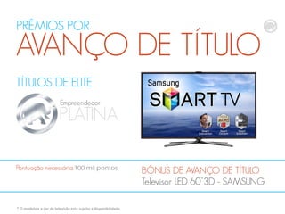PRÊMIOS POR

AVANÇO DE TÍTULO
TÍTULOS DE ELITE
Empreendedor

PLATINA
Pontuação necessária:100 mil pontos

* O modelo e a cor da televisão está sujeito a disponibilidade.

BÔNUS DE AVANÇO DE TÍTULO
Televisor LED 60”3D - SAMSUNG

 
