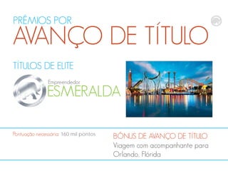 PRÊMIOS POR

AVANÇO DE TÍTULO
TÍTULOS DE ELITE
Empreendedor

ESMERALDA
Pontuação necessária: 160 mil pontos

BÔNUS DE AVANÇO DE TÍTULO
Viagem com acompanhante para
Orlando, Flórida

 