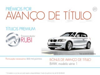 PRÊMIOS POR

AVANÇO DE TÍTULO
TÍTULOS PREMIUM
Empreendedor

RUBI

Foto meramente ilustrativa

Pontuação necessária: 800 mil pontos

BÔNUS DE AVANÇO DE TÍTULO
BMW, modelo série 1

* O modelo e a cor do carro está sujeito a disponibilidade. O valor do prêmio é de até R$ 90.000,00

 