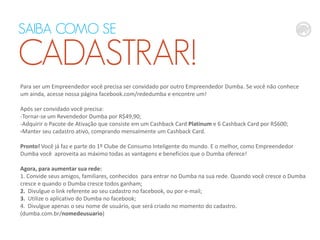 SAIBA COMO SE

CADASTRAR!
Para ser um Empreendedor você precisa ser convidado por outro Empreendedor Dumba. Se você não conhece
um ainda, acesse nossa página facebook.com/rededumba e encontre um!
Após ser convidado você precisa:
-Tornar-se um Revendedor Dumba por R$49,90;
-Adquirir o Pacote de Ativação que consiste em um Cashback Card Platinum e 6 Cashback Card por R$600;
-Manter seu cadastro ativo, comprando mensalmente um Cashback Card.
Pronto! Você já faz e parte do 1º Clube de Consumo Inteligente do mundo. E o melhor, como Empreendedor
Dumba você aproveita ao máximo todas as vantagens e benefícios que o Dumba oferece!
Agora, para aumentar sua rede:
1. Convide seus amigos, familiares, conhecidos para entrar no Dumba na sua rede. Quando você cresce o Dumba
cresce e quando o Dumba cresce todos ganham;
2. Divulgue o link referente ao seu cadastro no facebook, ou por e-mail;
3. Utilize o aplicativo do Dumba no facebook;
4. Divulgue apenas o seu nome de usuário, que será criado no momento do cadastro.
(dumba.com.br/nomedeusuario)

 