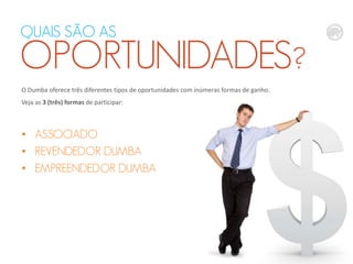 QUAIS SÃO AS

OPORTUNIDADES?
O Dumba oferece três diferentes tipos de oportunidades com inúmeras formas de ganho.
Veja as 3 (três) formas de participar:

• ASSOCIADO
• REVENDEDOR DUMBA
• EMPREENDEDOR DUMBA

 