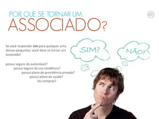 POR QUE SE TORNAR UM

ASSOCIADO?
Se você responder sim para qualquer uma
dessas perguntas, você deve se tornar um
associado!
possui seguro de automóvel?
possui seguro da sua residência?
possui plano de previdência privada?
possui plano de saúde?
faz compras?

 