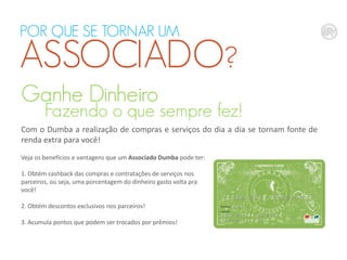 POR QUE SE TORNAR UM

ASSOCIADO?
Ganhe Dinheiro

Fazendo o que sempre fez!

Com o Dumba a realização de compras e serviços do dia a dia se tornam fonte de
renda extra para você!
Veja os benefícios e vantagens que um Associado Dumba pode ter:
1. Obtém cashback das compras e contratações de serviços nos
parceiros, ou seja, uma porcentagem do dinheiro gasto volta pra
você!
2. Obtém descontos exclusivos nos parceiros!
3. Acumula pontos que podem ser trocados por prêmios!

 
