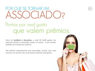 POR QUE SE TORNAR UM

ASSOCIADO?
Pontos por real gasto

que valem prêmios.

Alem do CashBack e Descontos, a cada R$ 18,00 gastos nos
parceiros Dumba o Associado recebe um ponto, e seus pontos
poderão ser trocados por prêmios.
São prêmios especialmente para Associados, quanto mais você
consumir no seu dia a dia, mais pontos e prêmios você ganha.

 